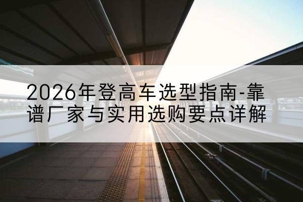双塔登高车厂家推荐-2026年登高车选型指南-靠谱厂家与实用选购要点详解