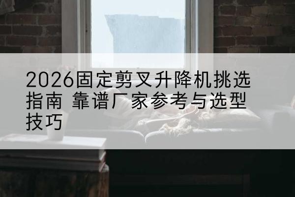 双塔固定剪叉升降机厂家推荐-2026固定剪叉升降机挑选指南 靠谱厂家参考与选型技巧