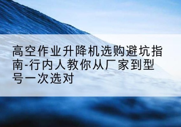 双塔升降平台厂家-高空作业升降机选购避坑指南-行内人教你从厂家到型号一次选对