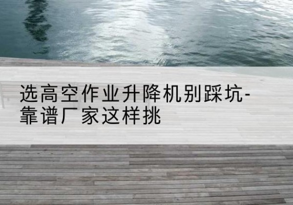 双塔剪叉式升降机厂家-选高空作业升降机别踩坑-靠谱厂家这样挑
