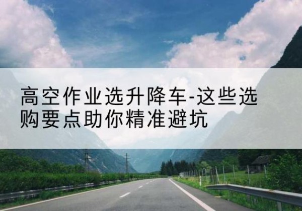 双塔升降车厂家-高空作业选升降车-这些选购要点助你*避坑