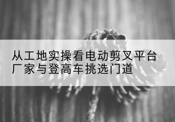 双塔电动剪叉升降平台厂家-从工地实操看电动剪叉平台厂家与登高车挑选门道