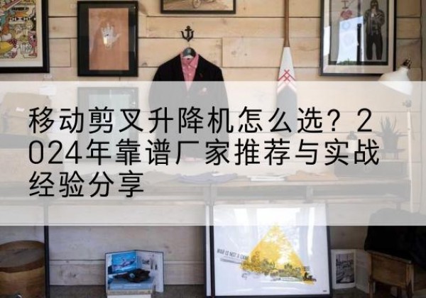 双塔升降平台厂家推荐-移动剪叉升降机怎么选？2024年靠谱厂家推荐与实战经验分享